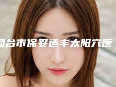 烟台市保妥适丰太阳穴医生上榜清单top10强名单表-勾洪良医生医生正规靠谱_值得信赖