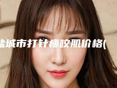 盐城市打针瘦咬肌价格(费用)清单贵吗项目-盐城市打针瘦咬肌费用是少钱呢