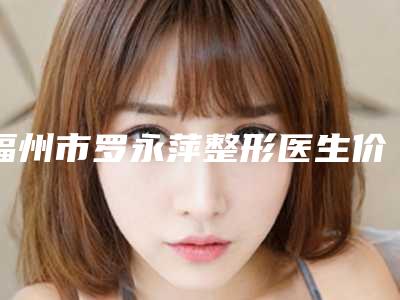 福州市罗永萍整形医生价目表新版更新公布