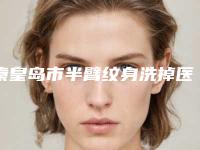 秦皇岛市半臂纹身洗掉医院在榜清单极具影响力（秦皇岛匠心医疗整形诊所这几家备受美誉）
