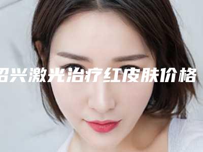 绍兴激光治疗红皮肤价格是多少有没有后遗症