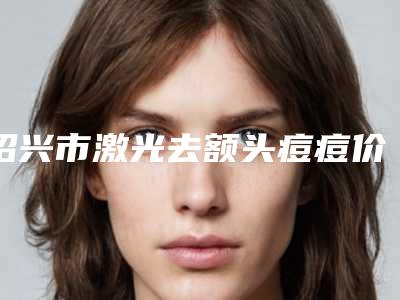 绍兴市激光去额头痘痘价格表更新在线一览-近8个月均价为2254元