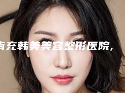 南充韩美美容整形医院,仪陇美丽管家医疗美容诊所看看哪家实力强