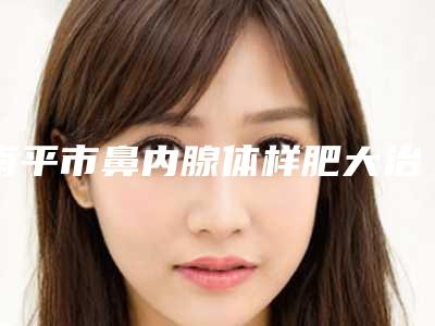 南平市鼻内腺体样肥大治疗医院排行前十位2025版发布(南平爱惟夷医疗整形门诊部便宜又好的口碑医生选它)