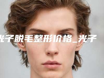 光子脱毛整形价格_光子脱毛大概要花多少钱?