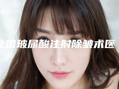 全国玻尿酸注射除皱术医院哪家比较好:玻尿酸注射除皱术医院前50名实力清单揭晓