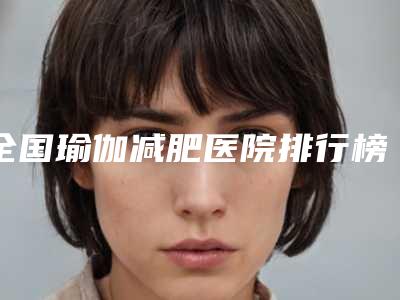 全国瑜伽减肥医院排行榜:瑜伽减肥医院top50强靠谱一览