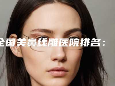 全国美鼻线雕医院排名：美鼻线雕医院前50强全新版本