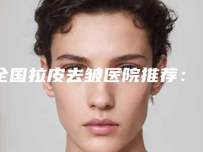 全国拉皮去皱医院推荐:拉皮去皱医院top50最新版本发布