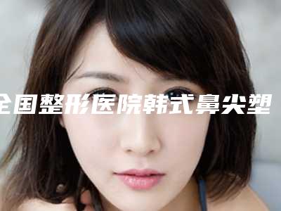 全国整形医院韩式鼻尖塑形:韩式鼻尖塑形医院前50强强榜新鲜出炉