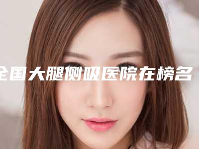 全国大腿侧吸医院在榜名单前二十强热门综合发布-排在前七位