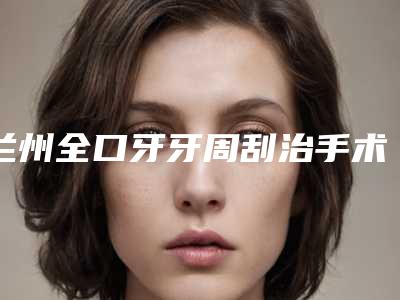 兰州全口牙牙周刮治手术费用由什么决定呢