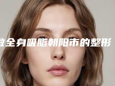 做全身吸脂朝阳市的整形医院(朝阳欧典医疗美容值得推荐)