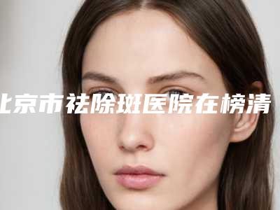 北京市祛除斑医院在榜清单前十排名表2025新版(北京聚美仕整形美容门诊部大牌子资质各方面放心~)