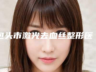 包头市激光去血丝整形医生较好的是哪个-阎棣医生实力亮相