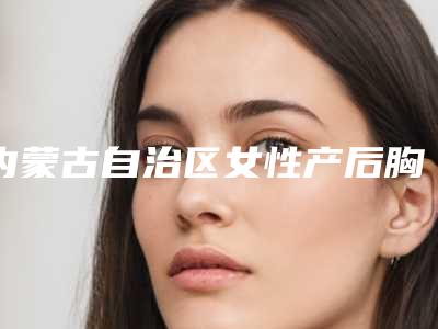 内蒙古自治区女性产后胸部恢复手术医院推荐:女性产后胸部恢复医院前30来也