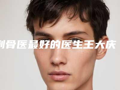 削骨医最好的医生王大庆市-大庆市削骨医专家排名