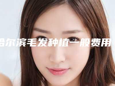 哈尔滨毛发种植一般费用是多少钱(哈尔滨毛发种植术的价格大概是多少钱)