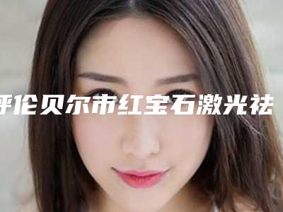 呼伦贝尔市红宝石激光祛斑医院排名榜哪家实力好(呼伦贝尔市红宝石激光祛斑整形医院)