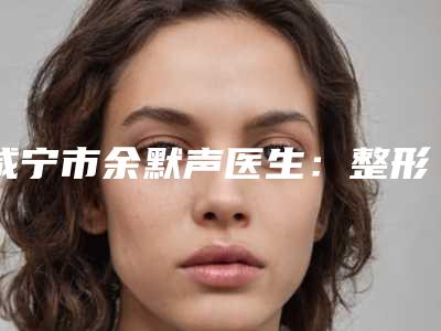 咸宁市余默声医生:整形美容领域的精湛技艺与口碑好评