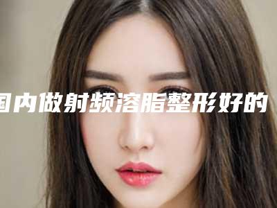 国内做射频溶脂整形好的医院:做射频溶脂整形医院前50哪个最好