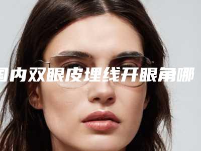 国内双眼皮埋线开眼角哪个医院好:双眼皮埋线开眼角医院前50强榜最新明细