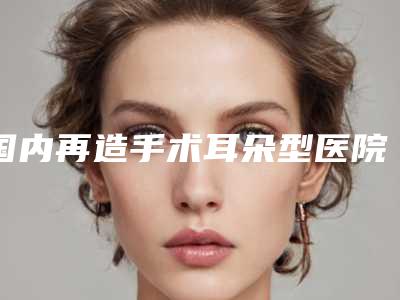 国内再造手术耳朵型医院哪里好:再造手术耳朵医院前50佳2025最新榜单