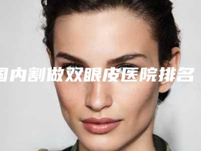 国内割做双眼皮医院排名：割做双眼皮医院前50不要错过