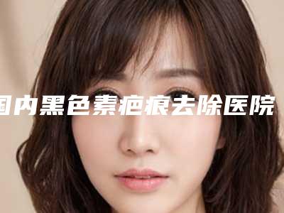 国内黑色素疤痕去除医院推荐:黑色素疤痕去除医院前50位名次发布