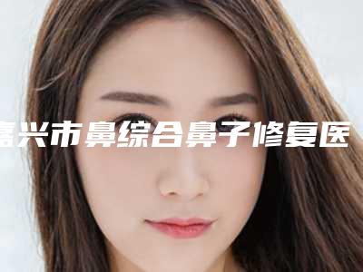 嘉兴市鼻综合鼻子修复医生排名榜前十位公布刷新-嘉兴市闵建强整形医生值得期待