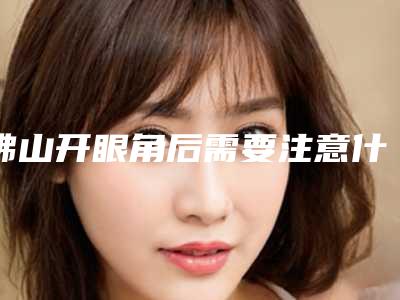 佛山开眼角后需要注意什么