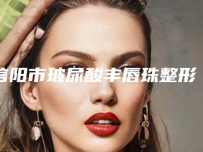 信阳市玻尿酸丰唇珠整形医院前十排名哪里靠谱(信阳美星医疗美容十大资料到手可详查)