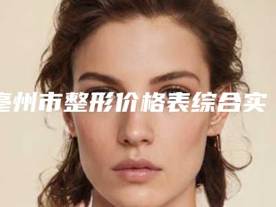 亳州市整形价格表综合实力怎么样?实力医生介绍+案例对比图