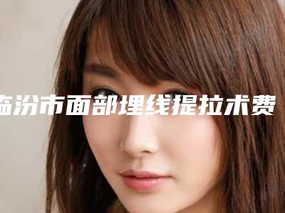 临汾市面部埋线提拉术费用表明细首先曝光(面部埋线提拉术均价为：18463元)