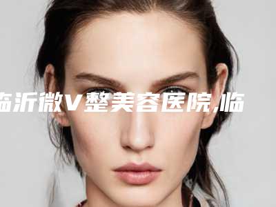 临沂微V整美容医院,临沂台美医疗美容整形门诊部哪个医院好附案例