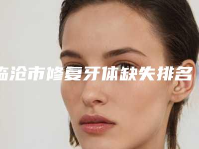 临沧市修复牙体缺失排名榜口碑实力测评-临沧市修复牙体缺失口腔医生