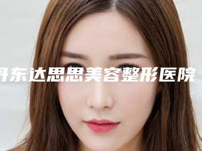 丹东达思思美容整形医院,丹东日升医疗美容诊所二强争霸看你选哪家