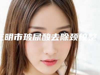 三明市玻尿酸去除颈纹整形医生推荐与医院精选