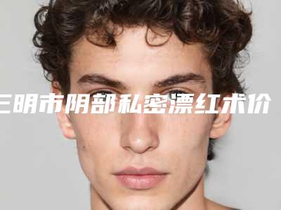 三明市阴部私密漂红术价格(收费标准)抢先一览(阴部私密漂红术均价为:5806元)