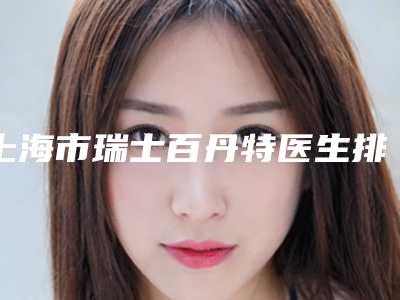上海市瑞士百丹特医生排名榜单揭晓-上海市瑞士百丹特口腔医生