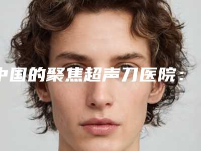 中国的聚焦超声刀医院:聚焦超声刀医院前50强测评结果出