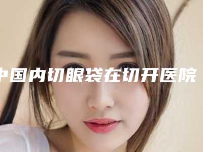 中国内切眼袋在切开医院排行榜:内切眼袋在切开医院强榜前50强热门发布