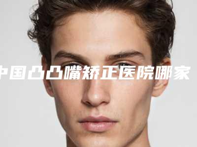 中国凸凸嘴矫正医院哪家强：凸凸嘴矫正医院top50强怎么样