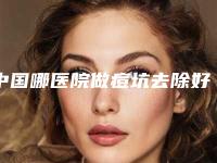 中国哪医院做痘坑去除好：痘坑去除医院前50佳这几个不容错过