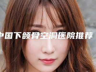 中国下颌骨空洞医院推荐:下颌骨空洞医院top50对外公布