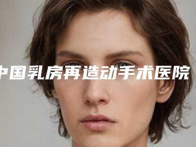 中国乳房再造动手术医院推荐：乳房再造动手术医院50强对比挑选