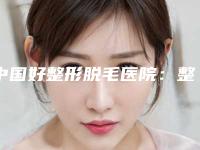 中国好整形脱毛医院：整形脱毛医院top50哪几家可靠