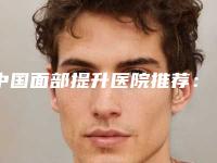 中国面部提升医院推荐：面部提升医院top50汇总在这里