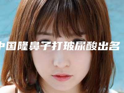 中国隆鼻子打玻尿酸出名的医生:隆鼻子打玻尿酸医生前50位哪里好