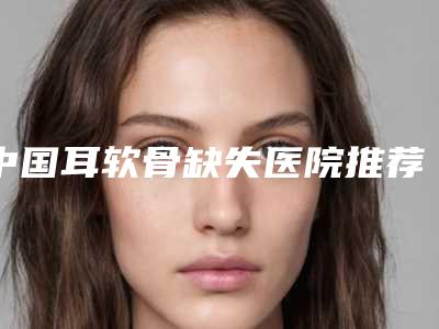 中国耳软骨缺失医院推荐:耳软骨缺失医院前50强名单介绍